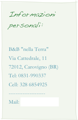 Informazioni personali:

B&B "nella Terra"Via Cattedrale, 1172012, Carovigno (BR)Tel: 0831-990337Cell: 328 6854925---------------------Mail: info@nellaterra.it